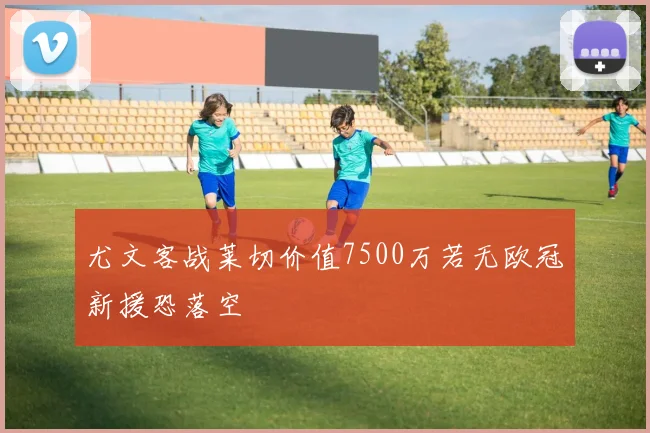 尤文客战莱切价值7500万若无欧冠新援恐落空