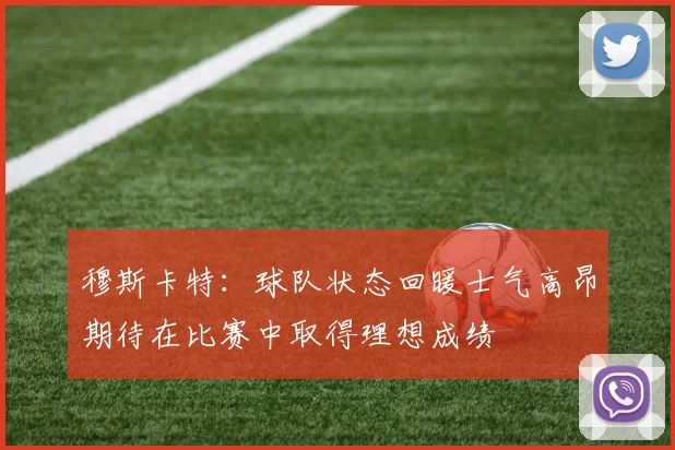 穆斯卡特：球队状态回暖士气高昂期待在比赛中取得理想成绩