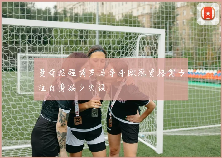 曼奇尼强调罗马争夺欧冠资格需专注自身减少失误