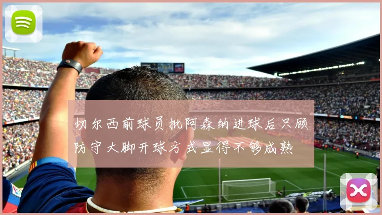 切尔西前球员批阿森纳进球后只顾防守大脚开球方式显得不够成熟