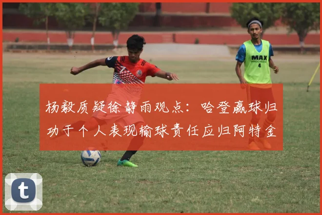 杨毅质疑徐静雨观点：哈登赢球归功于个人表现输球责任应归阿特金森教练