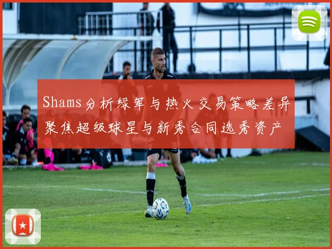 Shams分析绿军与热火交易策略差异聚焦超级球星与新秀合同选秀资产