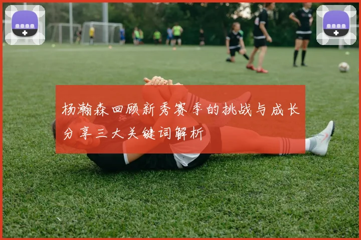 杨瀚森回顾新秀赛季的挑战与成长分享三大关键词解析