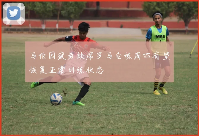 马伦因疲劳缺席罗马合练周四有望恢复正常训练状态