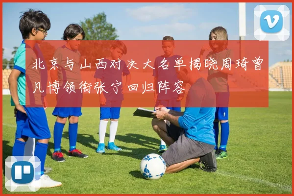 北京与山西对决大名单揭晓周琦曾凡博领衔张宁回归阵容