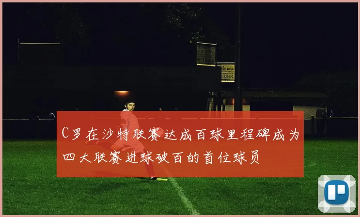 C罗在沙特联赛达成百球里程碑成为四大联赛进球破百的首位球员