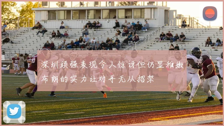 深圳顽强表现令人惊讶但仍显稚嫩布朗的实力让对手无从招架