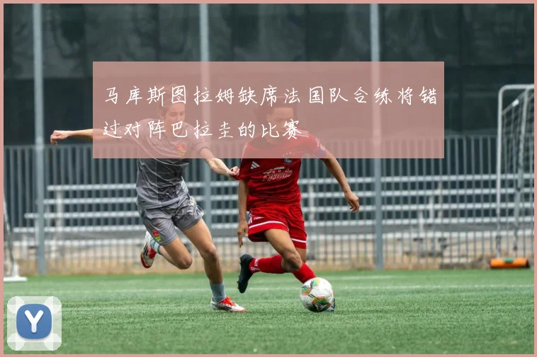 马库斯图拉姆缺席法国队合练将错过对阵巴拉圭的比赛