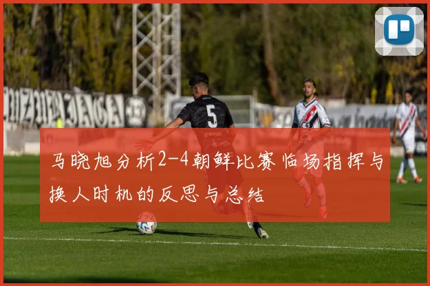 马晓旭分析2-4朝鲜比赛临场指挥与换人时机的反思与总结
