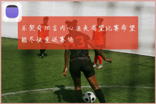 东契奇坦言内心沮丧渴望比赛希望能尽快重返赛场