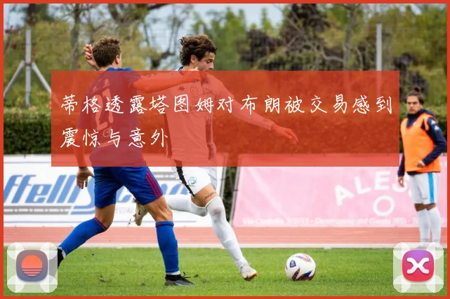 蒂格透露塔图姆对布朗被交易感到震惊与意外