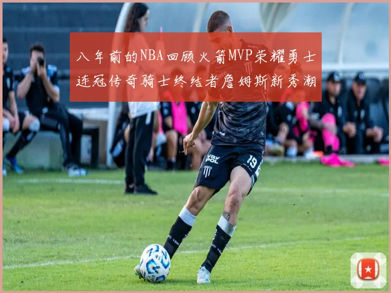 八年前的NBA回顾火箭MVP荣耀勇士连冠传奇骑士终结者詹姆斯新秀潮流涌动