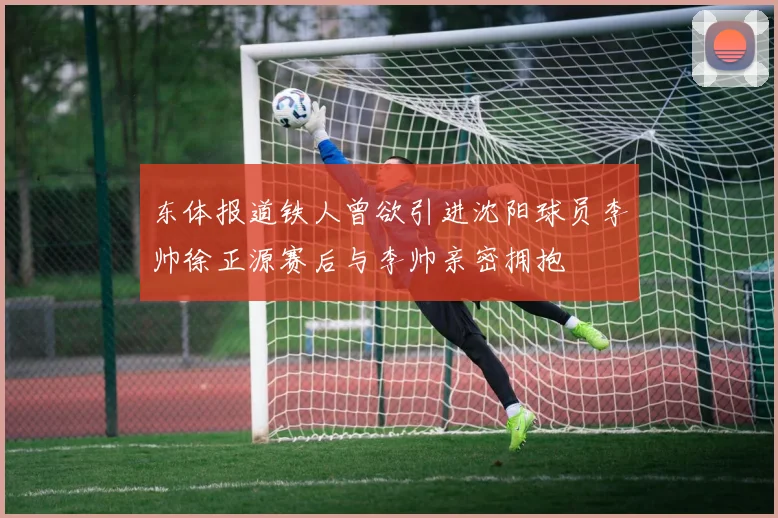 东体报道铁人曾欲引进沈阳球员李帅徐正源赛后与李帅亲密拥抱
