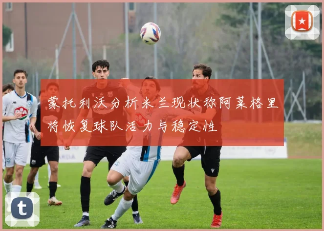 蒙托利沃分析米兰现状称阿莱格里将恢复球队活力与稳定性