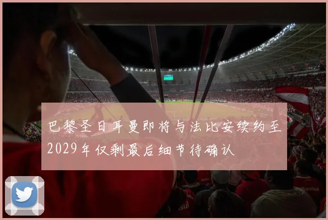 巴黎圣日耳曼即将与法比安续约至2029年仅剩最后细节待确认