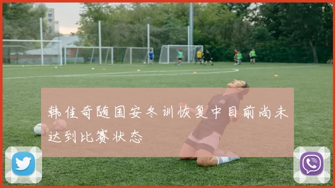 韩佳奇随国安冬训恢复中目前尚未达到比赛状态
