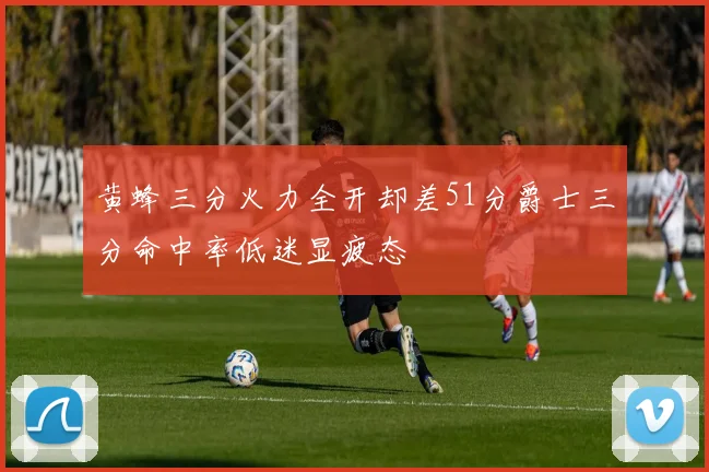 黄蜂三分火力全开却差51分爵士三分命中率低迷显疲态