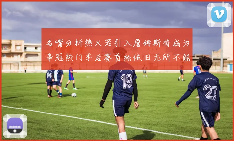 名嘴分析热火若引入詹姆斯将成为争冠热门季后赛首轮依旧无所不能