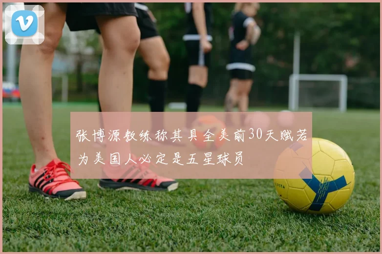 张博源教练称其具全美前30天赋若为美国人必定是五星球员