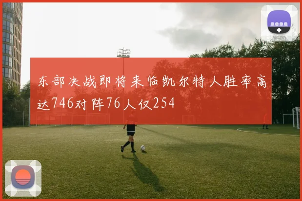 东部决战即将来临凯尔特人胜率高达746对阵76人仅254
