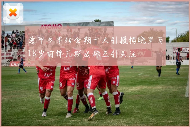 意甲冬季转会期十大引援揭晓罗马18岁前锋瓦斯成标王引关注