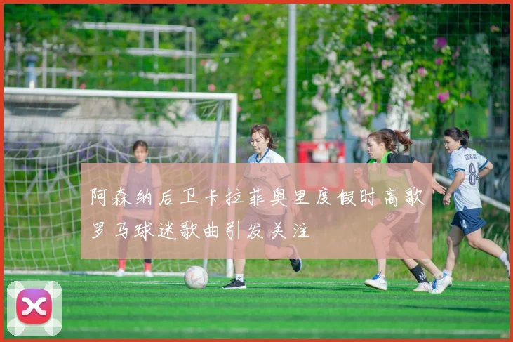 阿森纳后卫卡拉菲奥里度假时高歌罗马球迷歌曲引发关注