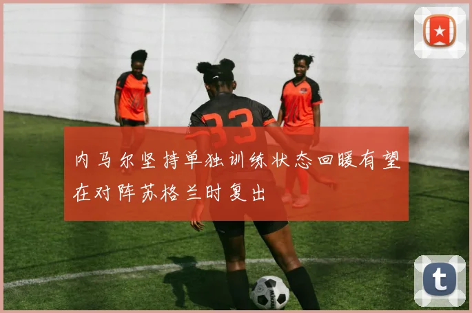 内马尔坚持单独训练状态回暖有望在对阵苏格兰时复出