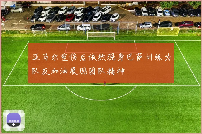 亚马尔重伤后依然现身巴萨训练为队友加油展现团队精神