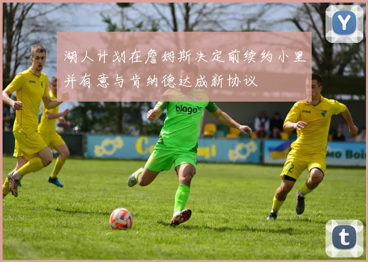 湖人计划在詹姆斯决定前续约小里并有意与肯纳德达成新协议