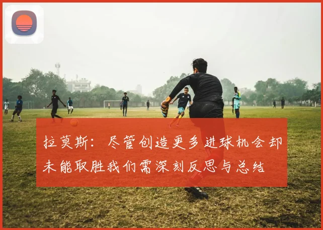 拉莫斯：尽管创造更多进球机会却未能取胜我们需深刻反思与总结