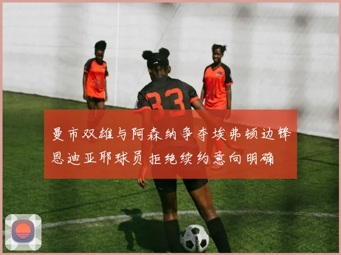 曼市双雄与阿森纳争夺埃弗顿边锋恩迪亚耶球员拒绝续约意向明确
