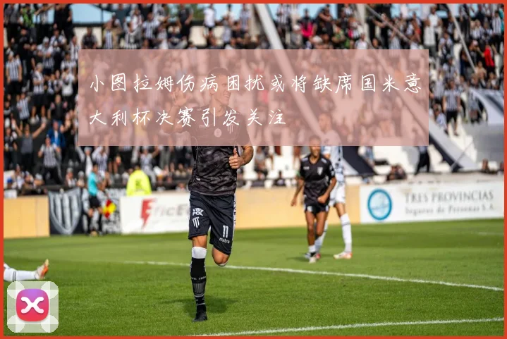 小图拉姆伤病困扰或将缺席国米意大利杯决赛引发关注